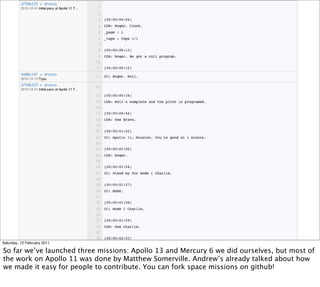 Saturday, 12 February 2011

So far we’ve launched three missions: Apollo 13 and Mercury 6 we did ourselves, but most of
the work on Apollo 11 was done by Matthew Somerville. Andrew’s already talked about how
we made it easy for people to contribute. You can fork space missions on github!
 