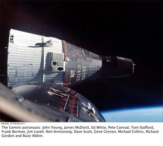 Saturday, 12 February 2011

The Gemini astronauts: John Young, James McDivitt, Ed White, Pete Conrad, Tom Stafford,
Frank Borman, Jim Lovell, Neil Armstrong, Dave Scott, Gene Cernan, Michael Collins, Richard
Gordon and Buzz Aldrin.
 