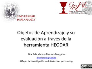 Objetos de Aprendizaje y su
 evaluación a través de la
  herramienta HEODAR
        Dra. Erla Mariela Morales Morgado
                erlamorales@usal.es
 GRupo de investigación en InterAcción y eLearning
 