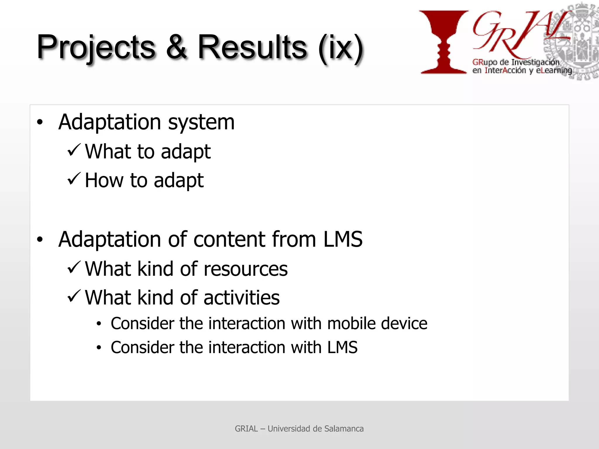 Projects & Results (ix)

• Adaptation system
   What to adapt
   How to adapt

• Adaptation of content from LMS
   What kind of resources
   What kind of activities
     • Consider the interaction with mobile device
     • Consider the interaction with LMS



                       GRIAL – Universidad de Salamanca
 