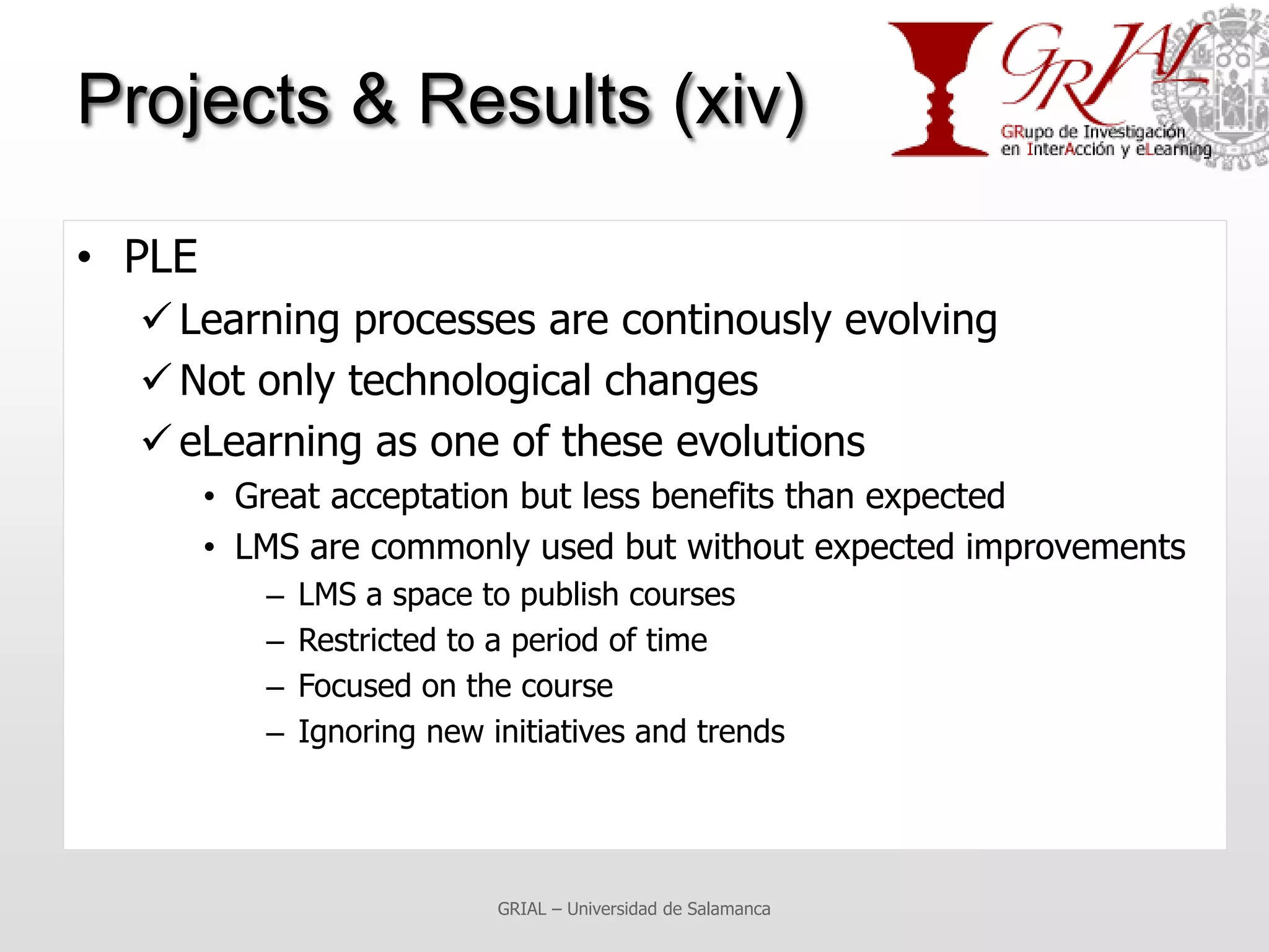 Projects & Results (xiv)

• PLE
   Learning processes are continously evolving
   Not only technological changes
   eLearning as one of these evolutions
        • Great acceptation but less benefits than expected
        • LMS are commonly used but without expected improvements
           –   LMS a space to publish courses
           –   Restricted to a period of time
           –   Focused on the course
           –   Ignoring new initiatives and trends




                             GRIAL – Universidad de Salamanca
 