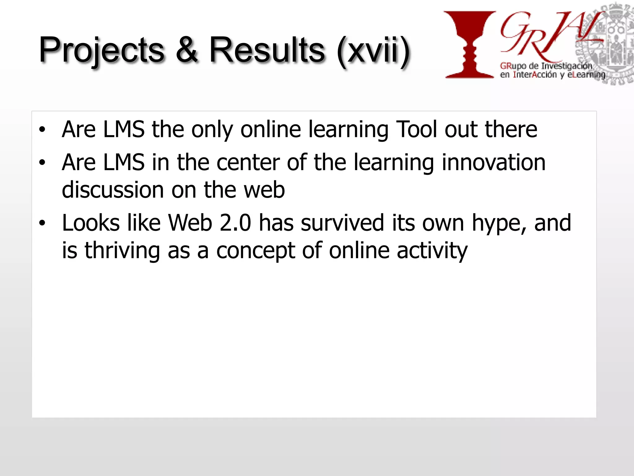 Projects & Results (xvii)

• Are LMS the only online learning Tool out there
• Are LMS in the center of the learning innovation
  discussion on the web
• Looks like Web 2.0 has survived its own hype, and
  is thriving as a concept of online activity
 