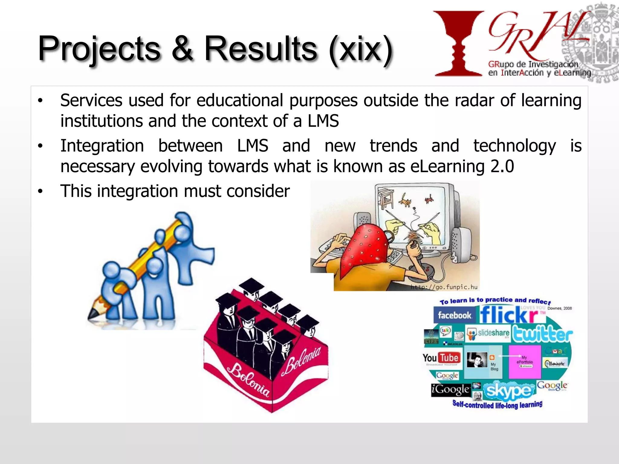 Projects & Results (xix)
• Services used for educational purposes outside the radar of learning
  institutions and the context of a LMS
• Integration between LMS and new trends and technology is
  necessary evolving towards what is known as eLearning 2.0
• This integration must consider
 