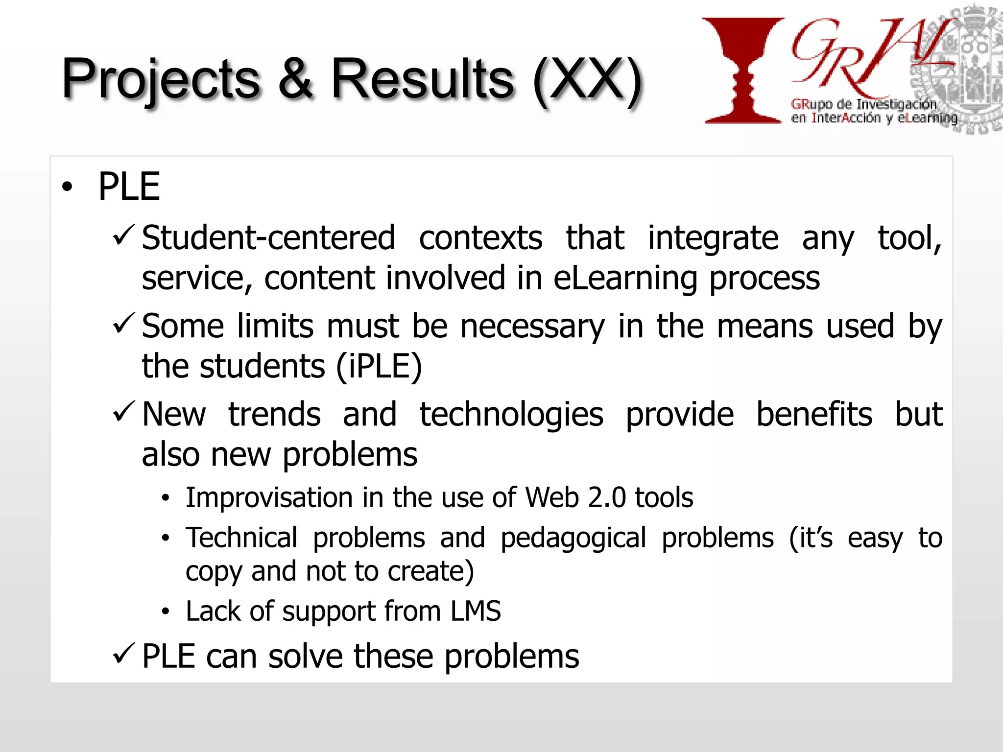 Projects & Results (XX)
• PLE
   Student-centered contexts that integrate any tool,
    service, content involved in eLearning process
   Some limits must be necessary in the means used by
    the students (iPLE)
   New trends and technologies provide benefits but
    also new problems
        • Improvisation in the use of Web 2.0 tools
        • Technical problems and pedagogical problems (it’s easy to
          copy and not to create)
        • Lack of support from LMS
   PLE can solve these problems
 