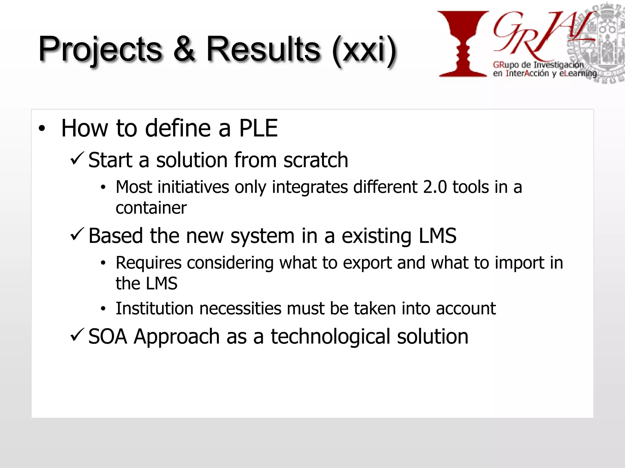 Projects & Results (xxi)

• How to define a PLE
   Start a solution from scratch
     • Most initiatives only integrates different 2.0 tools in a
       container
   Based the new system in a existing LMS
     • Requires considering what to export and what to import in
       the LMS
     • Institution necessities must be taken into account
   SOA Approach as a technological solution
 