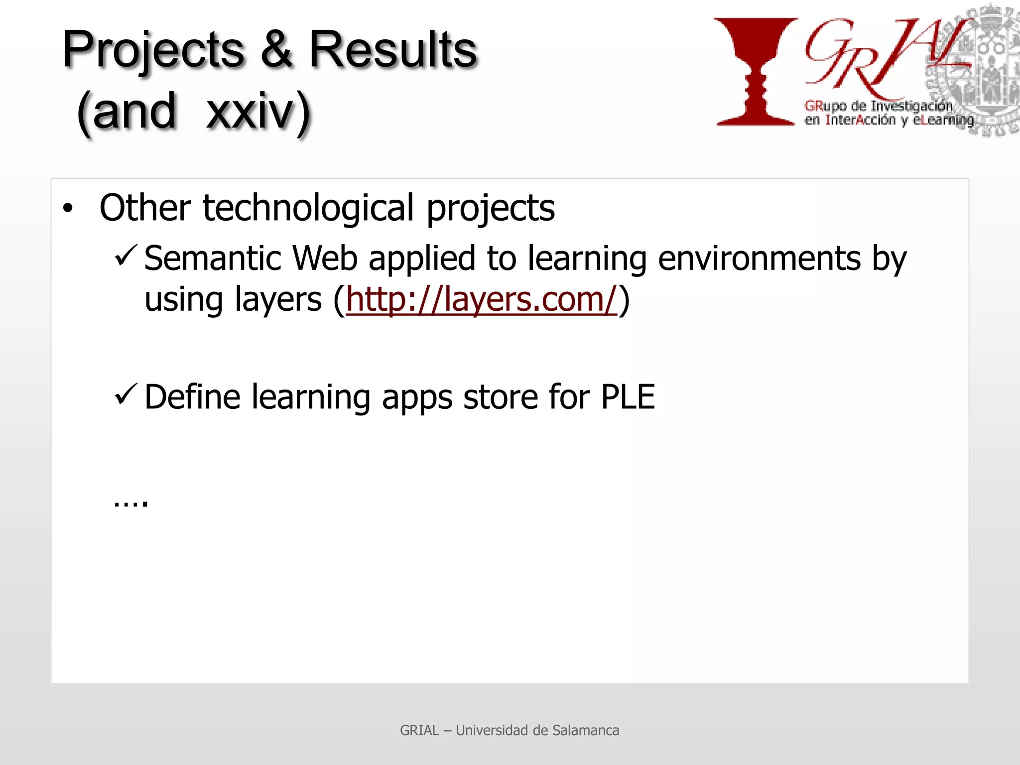 Projects & Results
(and xxiv)
• Other technological projects
    Semantic Web applied to learning environments by
     using layers (http://layers.com/)

    Define learning apps store for PLE

   ….




                      GRIAL – Universidad de Salamanca
 