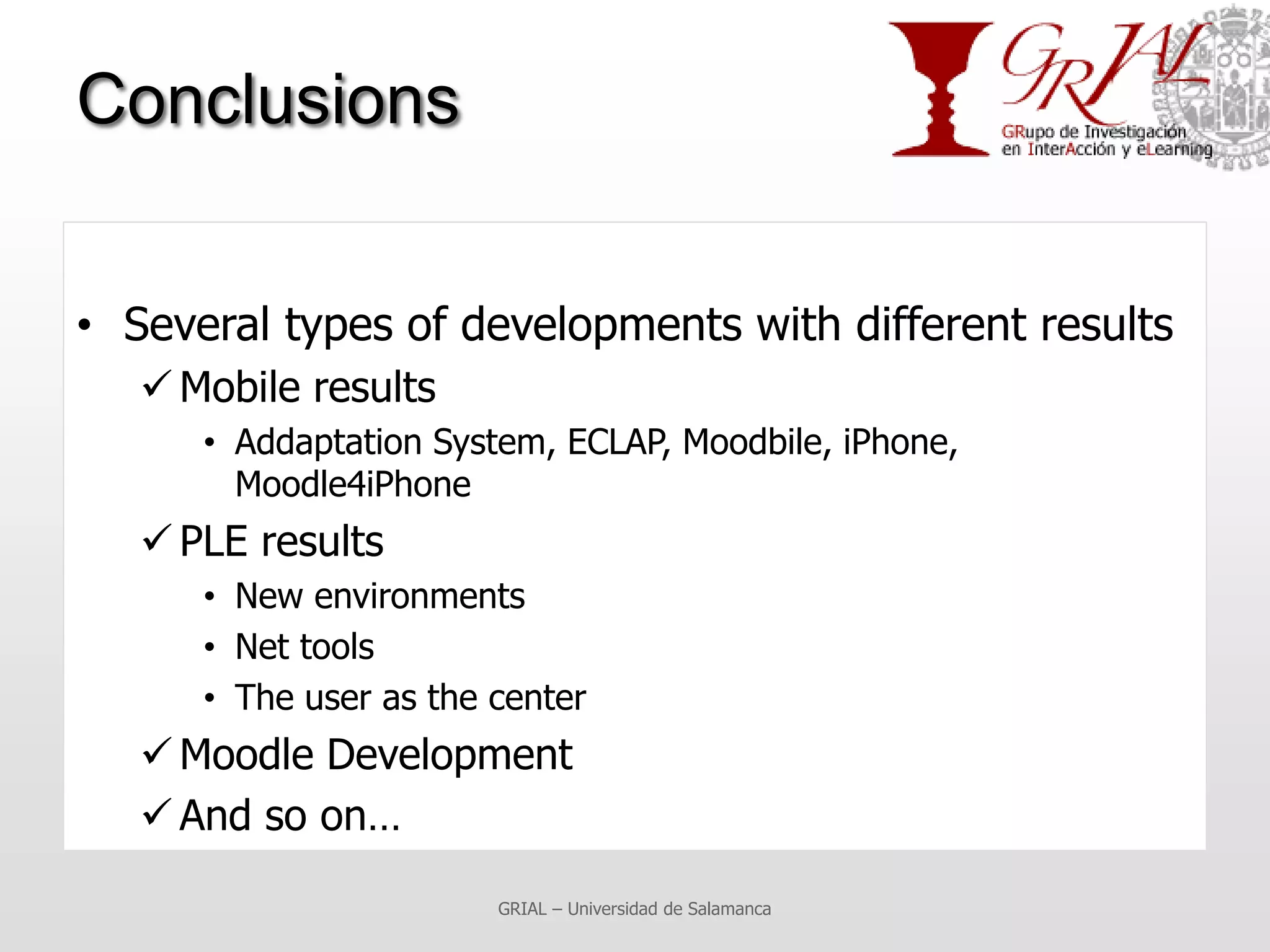Conclusions


• Several types of developments with different results
    Mobile results
      • Addaptation System, ECLAP, Moodbile, iPhone,
        Moodle4iPhone
    PLE results
      • New environments
      • Net tools
      • The user as the center
    Moodle Development
    And so on…

                        GRIAL – Universidad de Salamanca
 