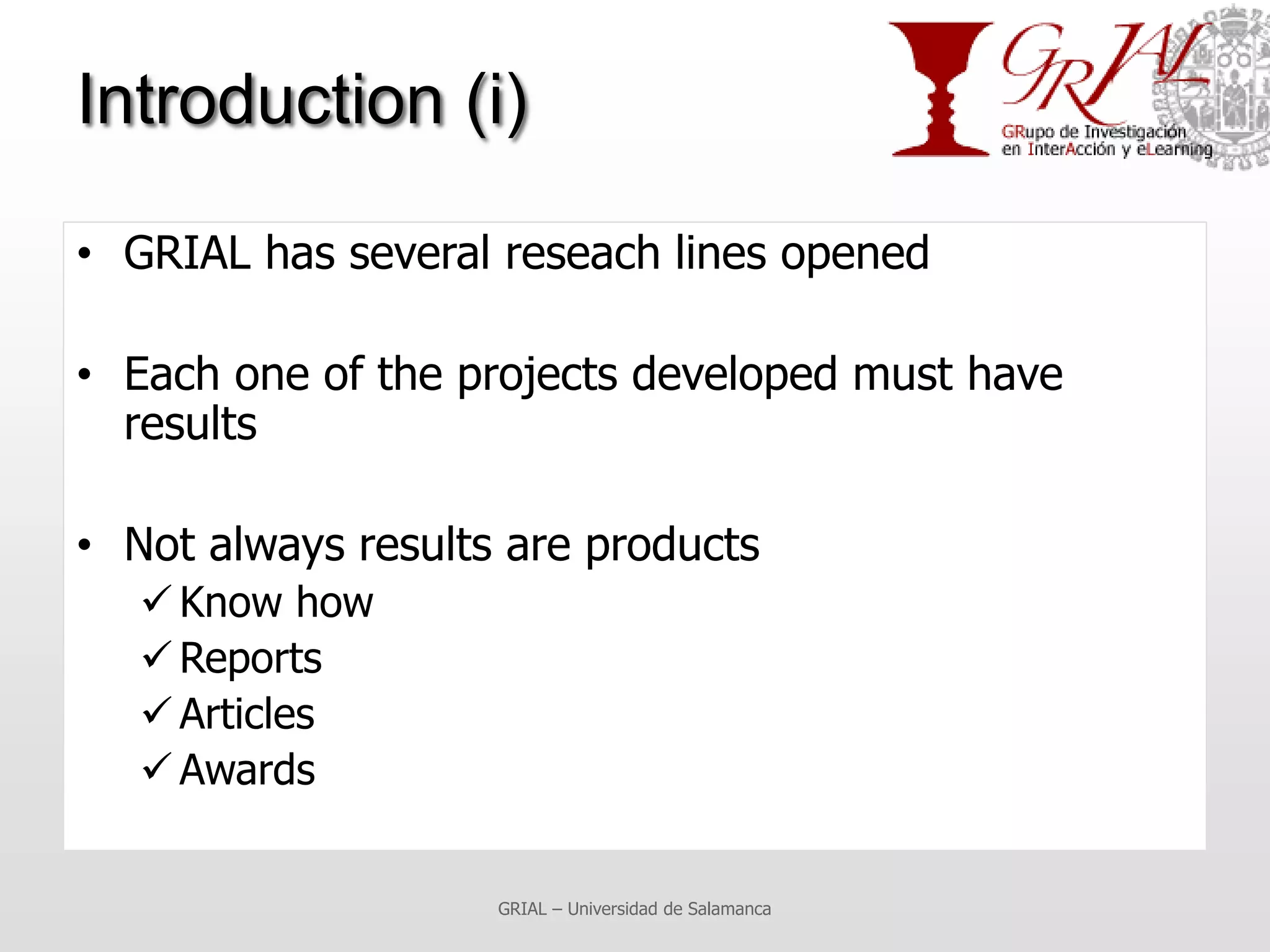 Introduction (i)

• GRIAL has several reseach lines opened

• Each one of the projects developed must have
  results

• Not always results are products
    Know how
    Reports
    Articles
    Awards


                    GRIAL – Universidad de Salamanca
 