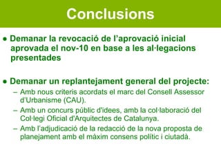 Conclusions ●  Demanar la revocació de l’aprovació inicial aprovada el nov-10 en base a les al·legacions presentades ●  Demanar un replantejament general del projecte: Amb nous criteris acordats el marc del Consell Assessor d’Urbanisme (CAU). Amb un concurs públic d'idees, amb la col·laboració del Col·legi Oficial d'Arquitectes de Catalunya. Amb l’adjudicació de la redacció de la nova proposta de planejament amb el màxim consens polític i ciutadà. 