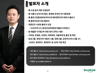                                                                                 
                                                                                                                                                                                     
                                                                                                                                                               ,                                                                                               PR                                                              
                                                                                                                                                                                                                                                                                                                                                                   
                                                                                                                                                                                  
                                                                               100                                                                                                                      
-                /                                                                                             (2009                                                                                                                                                                                               )
                                                                                                                  PR                                                                                                                                                 
                                                               ,                                              ,                                         ,                                                                                               ,                                                                                     
                                                                               ,                                                                                                                                                         ,                                       ,                                                                                               ,KT,
LG                                       ,                                                                  ,                                                                    50                                                                                           


                                                                                                                                                                                                                                                                                                                                                           :http://twitter.com/junycap

                                                                                                                                                                                                                                                                                                                                                                 :http://twitter.com/social_link

                                                                                                                                                             :http://facebook.com/sociallink.kr

                                                                                 :juny.lee@sociallink.kr




                                                                                                                                                                                       2
 