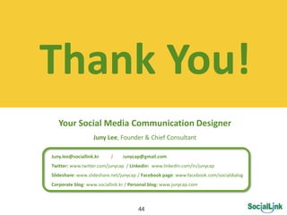 Thank  You!  
    Your  Social  Media  Communication  Designer  
                            Juny  Lee,  Founder    Chief  Consultant  
                                                                 
Juny.lee@sociallink.kr                    /                Junycap@gmail.com  
Twitter:  www.twitter.com/junycap    /  Linkedin:    www.linkedin.com/in/junycap  
Slideshare:  www.slideshare.net/junycap  /  Facebook  page:  www.facebook.com/socialdialog  
Corporate  blog:  www.sociallink.kr  /  Personal  blog:  www.junycap.com  



                                                          44
 