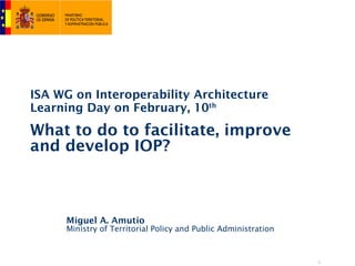 ISA WG on Interoperability Architecture
Learning Day on February, 10th

What to do to facilitate, improve
and develop IOP?



     Miguel A. Amutio
     Ministry of Territorial Policy and Public Administration



                                                                1
 