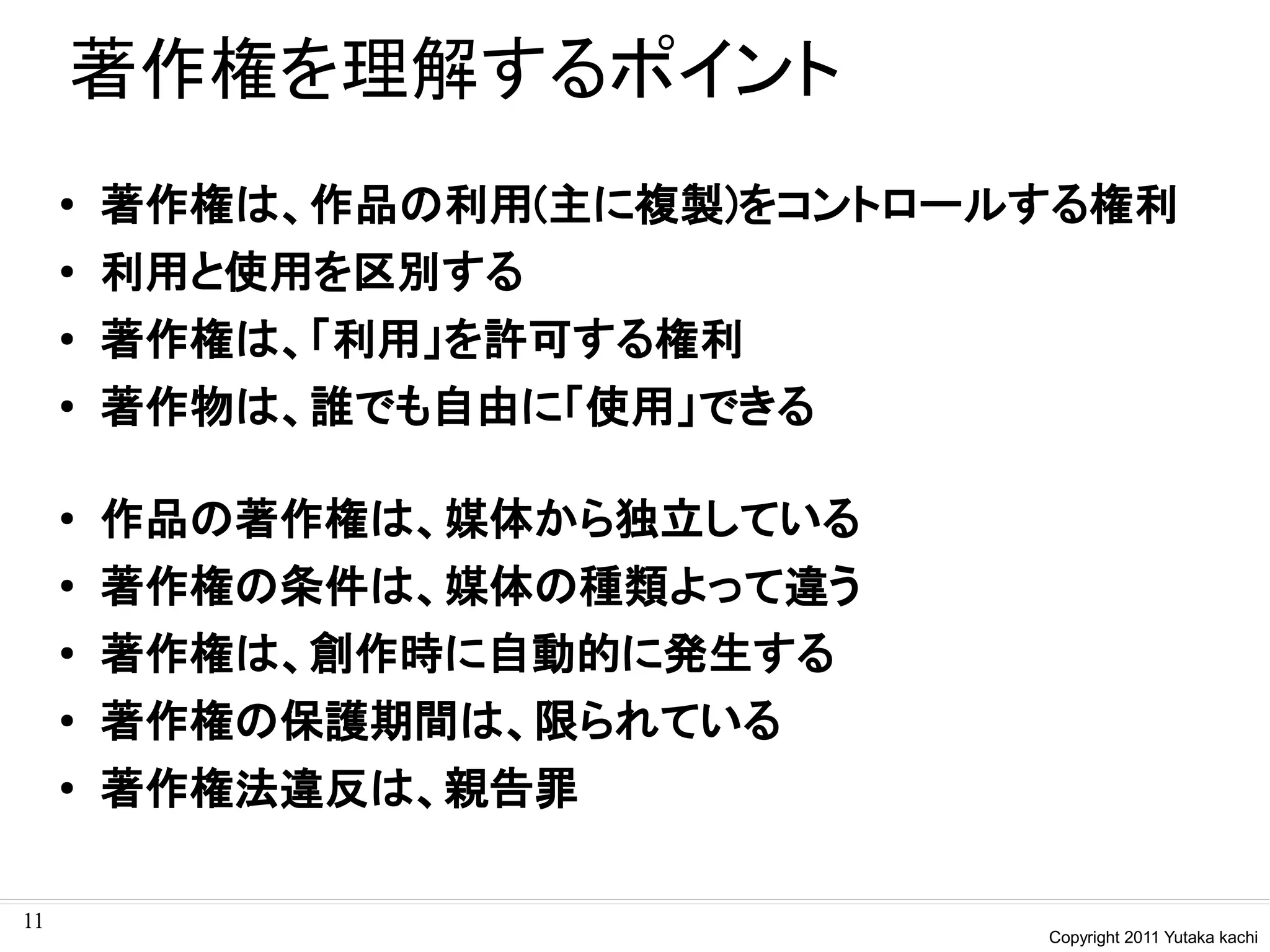 著作権を理解するポイント
     ●   著作権は、作品の利用(主に複製)をコントロールする権利
     ●   利用と使用を区別する
     ●   著作権は、「利用」を許可する権利
     ●
         著作物は、誰でも自由に「使用」できる

     ●   作品の著作権は、媒体から独立している
     ●
         著作権の条件は、媒体の種類よって違う
     ●
         著作権は、創作時に自動的に発生する
     ●   著作権の保護期間は、限られている
     ●   著作権法違反は、親告罪

11
                                Copyright 2011 Yutaka kachi
 