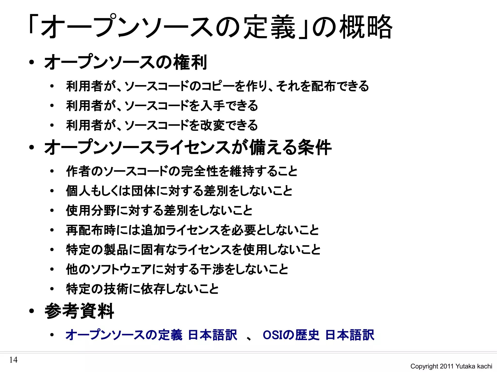 「オープンソースの定義」の概略
     ●   オープンソースの権利
         ●
             利用者が、ソースコードのコピーを作り、それを配布できる
         ●
             利用者が、ソースコードを入手できる
         ●
             利用者が、ソースコードを改変できる
     ●
         オープンソースライセンスが備える条件
         ●
             作者のソースコードの完全性を維持すること
         ●
             個人もしくは団体に対する差別をしないこと
         ●
             使用分野に対する差別をしないこと
         ●
             再配布時には追加ライセンスを必要としないこと
         ●
             特定の製品に固有なライセンスを使用しないこと
         ●
             他のソフトウェアに対する干渉をしないこと
         ●
             特定の技術に依存しないこと
     ●
         参考資料
         ●
             オープンソースの定義 日本語訳　、　OSIの歴史 日本語訳
14
                                             Copyright 2011 Yutaka kachi
 