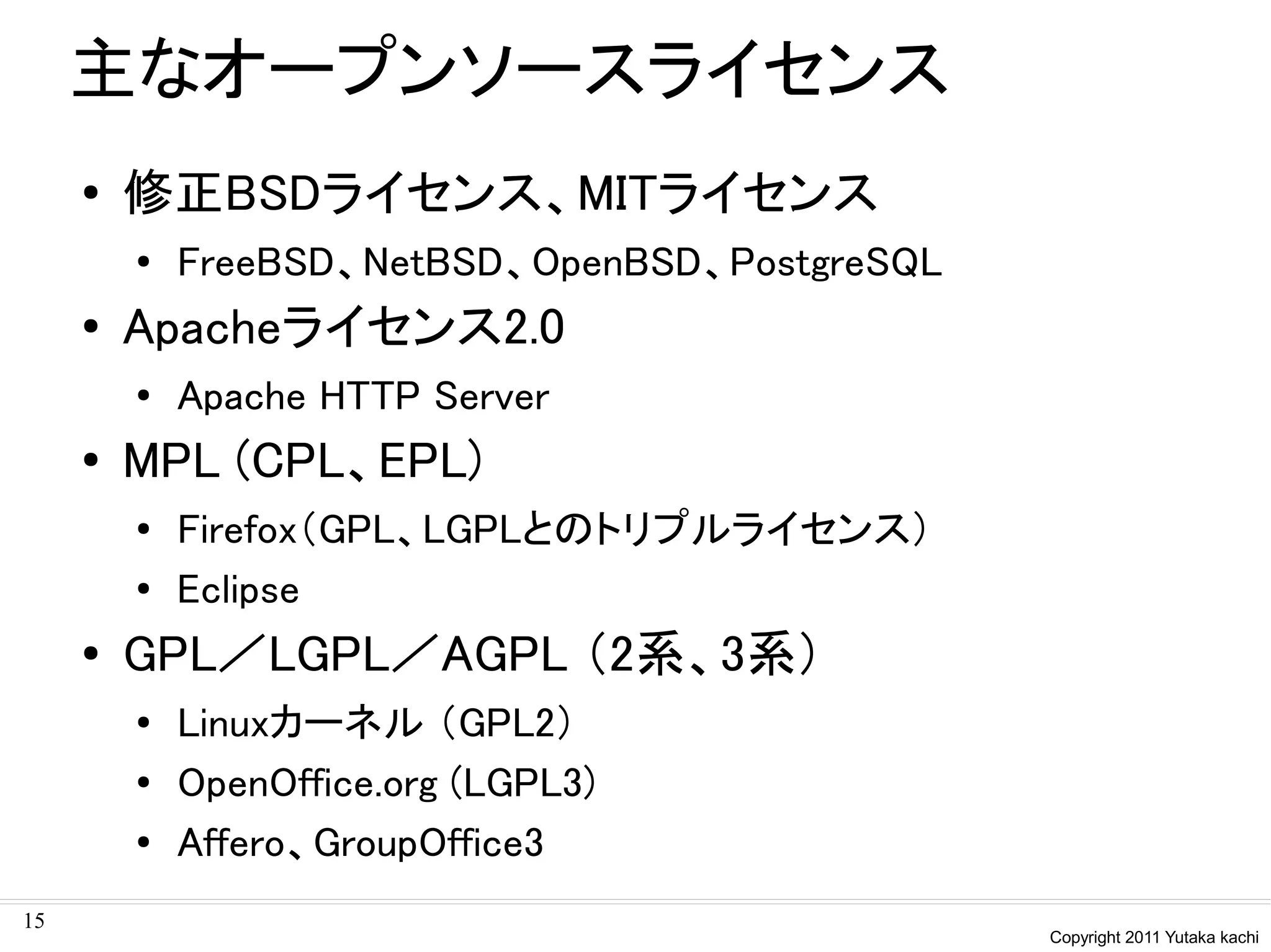 主なオープンソースライセンス
     ●   修正BSDライセンス、MITライセンス
         ●   FreeBSD、NetBSD、OpenBSD、PostgreSQL
     ●   Apacheライセンス2.0
         ●   Apache HTTP Server
     ●   MPL (CPL、EPL)
         ●   Firefox（GPL、LGPLとのトリプルライセンス）
         ●   Eclipse
     ●   GPL／LGPL／AGPL （2系、3系）
         ●   Linuxカーネル （GPL2）
         ●   OpenOffice.org (LGPL3)
         ●   Affero、GroupOffice3
15
                                                 Copyright 2011 Yutaka kachi
 