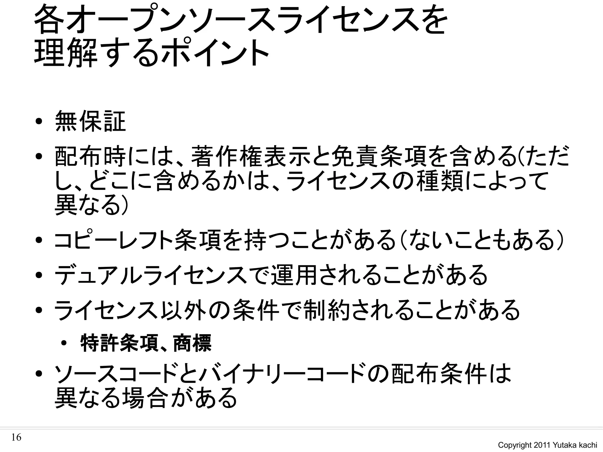 各オープンソースライセンスを
     理解するポイント
     ●   無保証
     ●   配布時には、著作権表示と免責条項を含める(ただ
         し、どこに含めるかは、ライセンスの種類によって
         異なる)
     ●
         コピーレフト条項を持つことがある（ないこともある）
     ●   デュアルライセンスで運用されることがある
     ●   ライセンス以外の条件で制約されることがある
         ●   特許条項、商標
     ●   ソースコードとバイナリーコードの配布条件は
         異なる場合がある
16
                              Copyright 2011 Yutaka kachi
 