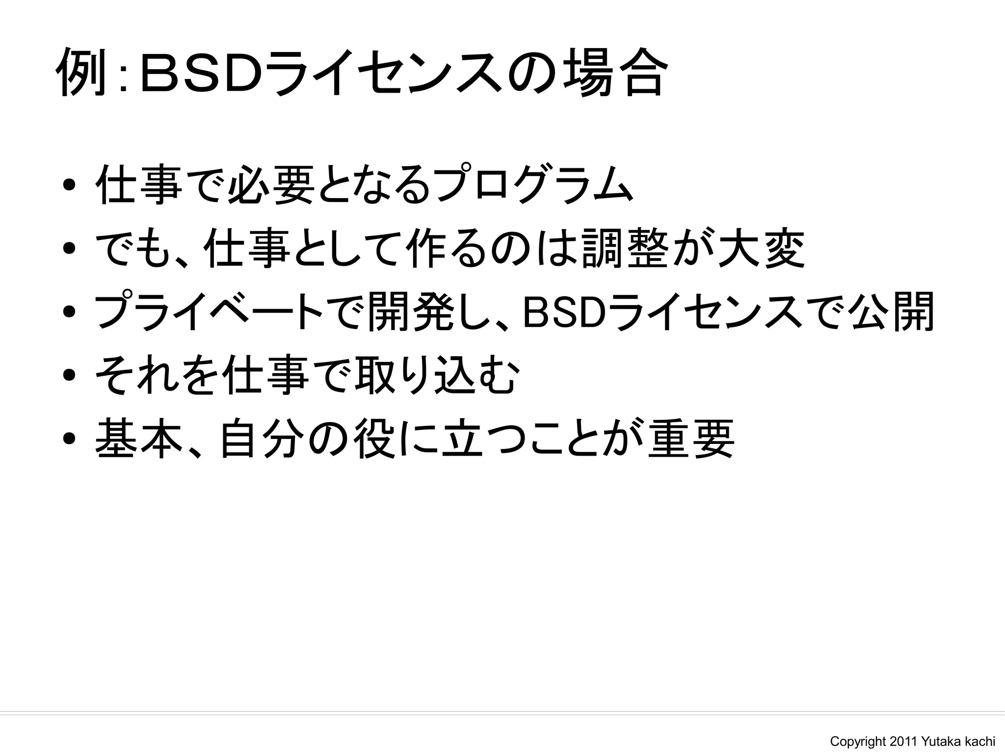 例：ＢＳＤライセンスの場合
●
    仕事で必要となるプログラム
●   でも、仕事として作るのは調整が大変
●
    プライベートで開発し、BSDライセンスで公開
●   それを仕事で取り込む
●
    基本、自分の役に立つことが重要




                       Copyright 2011 Yutaka kachi
 