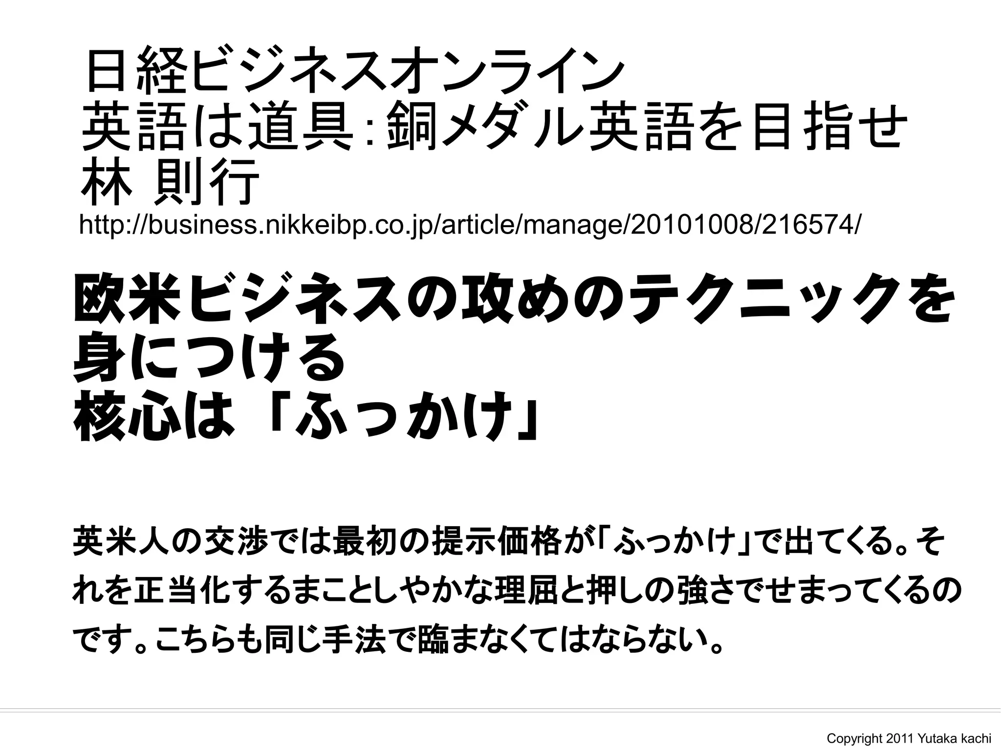 日経ビジネスオンライン
英語は道具：銅メダル英語を目指せ
林 則行
http://business.nikkeibp.co.jp/article/manage/20101008/216574/

欧米ビジネスの攻めのテクニックを
身につける
核心は「ふっかけ」

英米人の交渉では最初の提示価格が「ふっかけ」で出てくる。そ
れを正当化するまことしやかな理屈と押しの強さでせまってくるの
です。こちらも同じ手法で臨まなくてはならない。

                                                           Copyright 2011 Yutaka kachi
 
