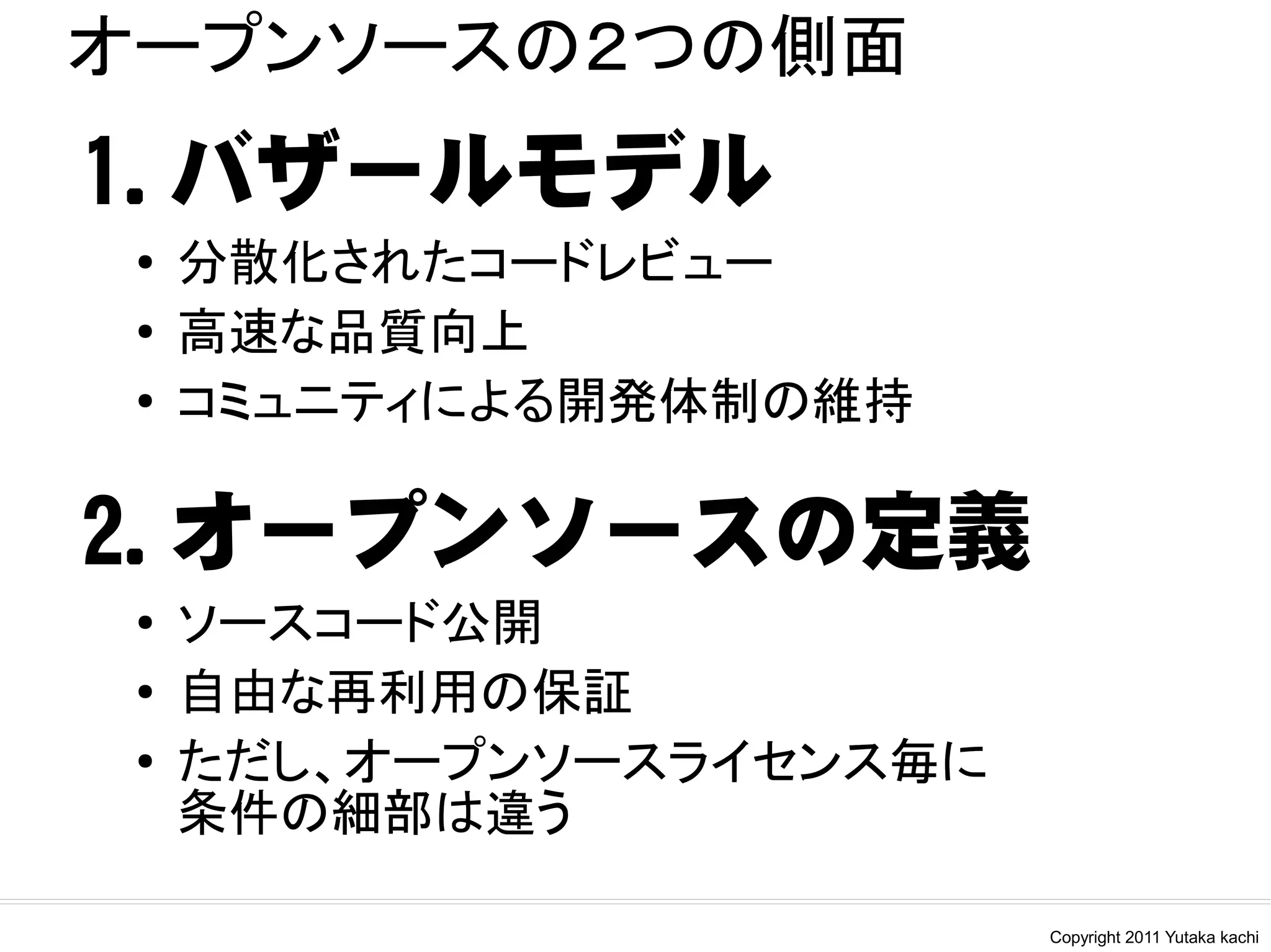 オープンソースの２つの側面
1.バザールモデル
 ●   分散化されたコードレビュー
 ●   高速な品質向上
 ●   コミュニティによる開発体制の維持

2.オープンソースの定義
 ●   ソースコード公開
 ●
     自由な再利用の保証
 ●   ただし、オープンソースライセンス毎に
     条件の細部は違う

                          Copyright 2011 Yutaka kachi
 