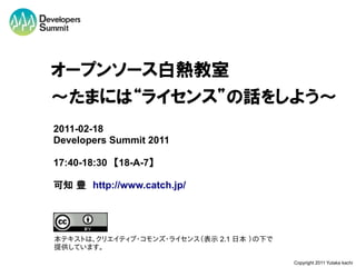 オープンソース白熱教室
～たまには“ライセンス”の話をしよう～
2011-02-18
Developers Summit 2011

17:40-18:30　【18-A-7】

可知 豊　http://www.catch.jp/




本テキストは、クリエイティブ・コモンズ・ライセンス（表示 2.1 日本 ）の下で
提供しています。

                                           Copyright 2011 Yutaka kachi
 