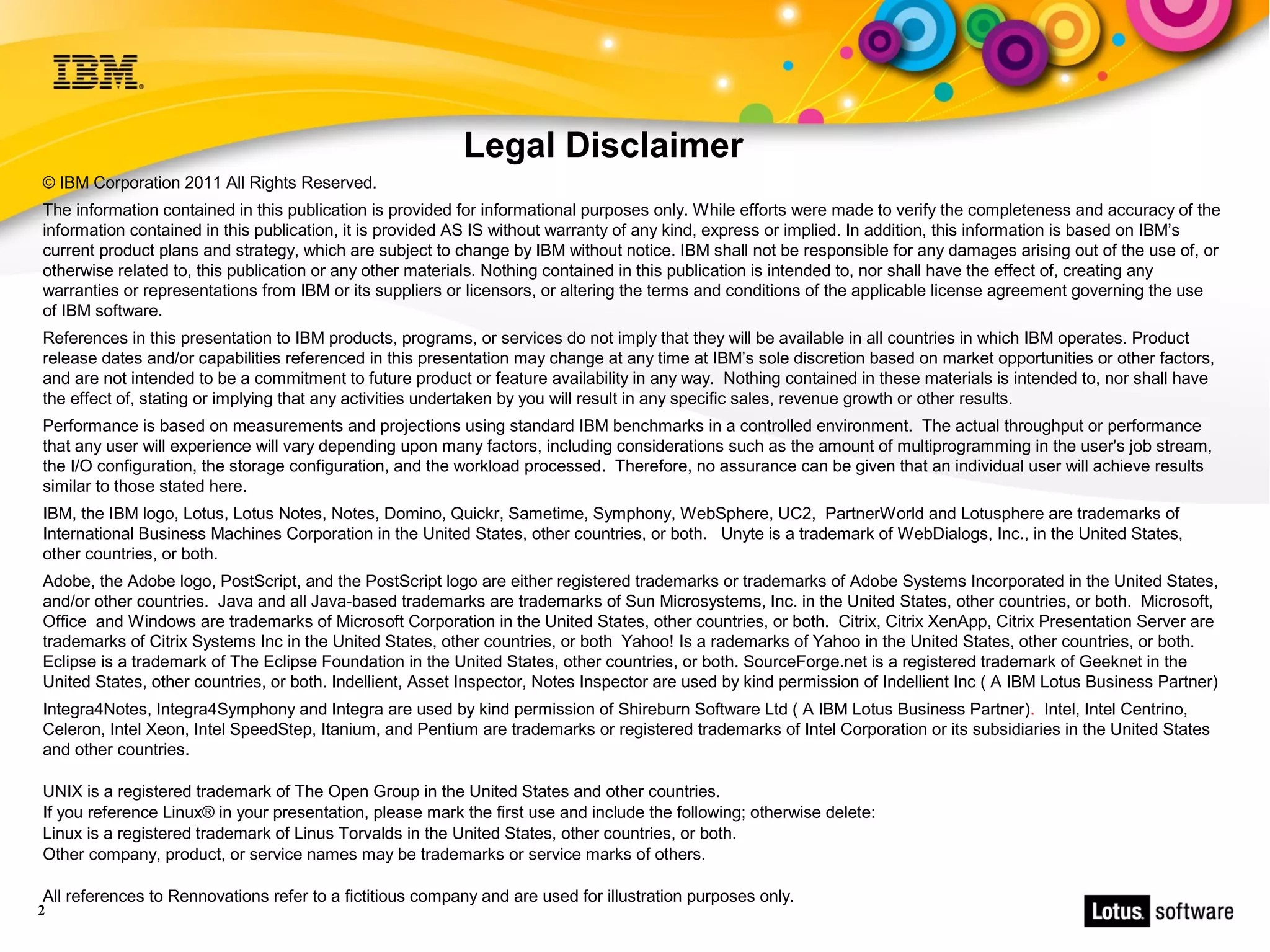 Legal Disclaimer
© IBM Corporation 2011 All Rights Reserved.
The information contained in this publication is provided for informational purposes only. While efforts were made to verify the completeness and accuracy of the
information contained in this publication, it is provided AS IS without warranty of any kind, express or implied. In addition, this information is based on IBM’s
current product plans and strategy, which are subject to change by IBM without notice. IBM shall not be responsible for any damages arising out of the use of, or
otherwise related to, this publication or any other materials. Nothing contained in this publication is intended to, nor shall have the effect of, creating any
warranties or representations from IBM or its suppliers or licensors, or altering the terms and conditions of the applicable license agreement governing the use
of IBM software.
References in this presentation to IBM products, programs, or services do not imply that they will be available in all countries in which IBM operates. Product
release dates and/or capabilities referenced in this presentation may change at any time at IBM’s sole discretion based on market opportunities or other factors,
and are not intended to be a commitment to future product or feature availability in any way. Nothing contained in these materials is intended to, nor shall have
the effect of, stating or implying that any activities undertaken by you will result in any specific sales, revenue growth or other results.
Performance is based on measurements and projections using standard IBM benchmarks in a controlled environment. The actual throughput or performance
that any user will experience will vary depending upon many factors, including considerations such as the amount of multiprogramming in the user's job stream,
the I/O configuration, the storage configuration, and the workload processed. Therefore, no assurance can be given that an individual user will achieve results
similar to those stated here.
IBM, the IBM logo, Lotus, Lotus Notes, Notes, Domino, Quickr, Sametime, Symphony, WebSphere, UC2, PartnerWorld and Lotusphere are trademarks of
International Business Machines Corporation in the United States, other countries, or both. Unyte is a trademark of WebDialogs, Inc., in the United States,
other countries, or both.
Adobe, the Adobe logo, PostScript, and the PostScript logo are either registered trademarks or trademarks of Adobe Systems Incorporated in the United States,
and/or other countries. Java and all Java-based trademarks are trademarks of Sun Microsystems, Inc. in the United States, other countries, or both. Microsoft,
Office and Windows are trademarks of Microsoft Corporation in the United States, other countries, or both. Citrix, Citrix XenApp, Citrix Presentation Server are
trademarks of Citrix Systems Inc in the United States, other countries, or both Yahoo! Is a rademarks of Yahoo in the United States, other countries, or both.
Eclipse is a trademark of The Eclipse Foundation in the United States, other countries, or both. SourceForge.net is a registered trademark of Geeknet in the
United States, other countries, or both. Indellient, Asset Inspector, Notes Inspector are used by kind permission of Indellient Inc ( A IBM Lotus Business Partner)
Integra4Notes, Integra4Symphony and Integra are used by kind permission of Shireburn Software Ltd ( A IBM Lotus Business Partner). Intel, Intel Centrino,
Celeron, Intel Xeon, Intel SpeedStep, Itanium, and Pentium are trademarks or registered trademarks of Intel Corporation or its subsidiaries in the United States
and other countries.

UNIX is a registered trademark of The Open Group in the United States and other countries.
If you reference Linux® in your presentation, please mark the first use and include the following; otherwise delete:
Linux is a registered trademark of Linus Torvalds in the United States, other countries, or both.
Other company, product, or service names may be trademarks or service marks of others.

All references to Rennovations refer to a fictitious company and are used for illustration purposes only.
2
 
