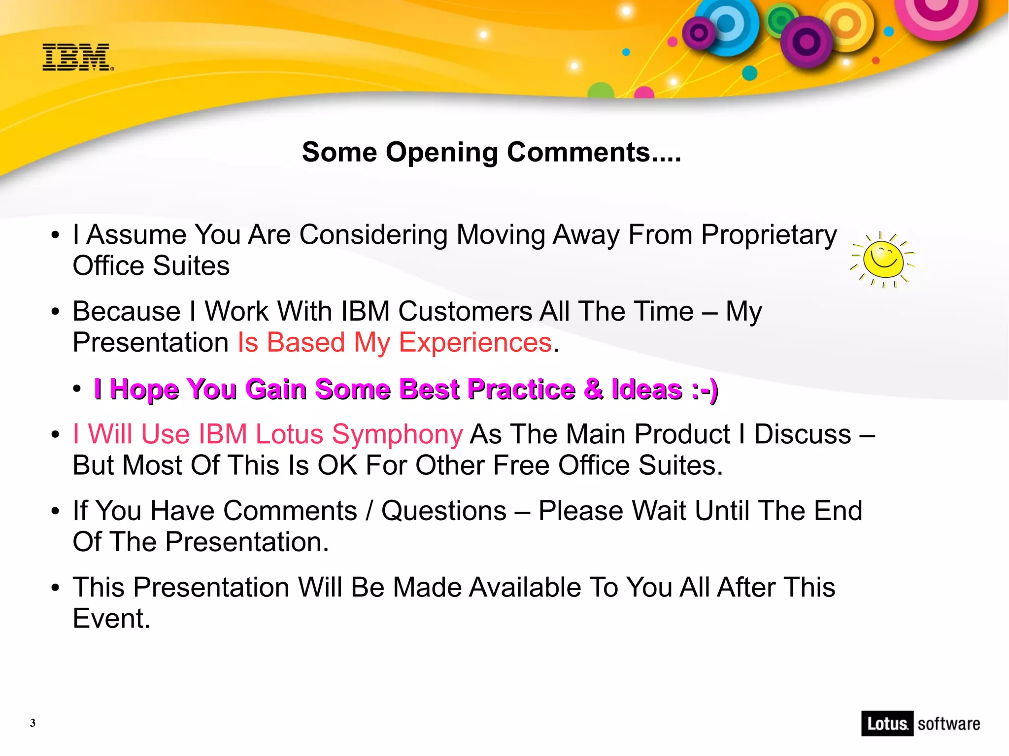 Some Opening Comments....

    ●   I Assume You Are Considering Moving Away From Proprietary
        Office Suites
    ●   Because I Work With IBM Customers All The Time – My
        Presentation Is Based My Experiences.
        ●   I Hope You Gain Some Best Practice & Ideas :-)
    ●   I Will Use IBM Lotus Symphony As The Main Product I Discuss –
        But Most Of This Is OK For Other Free Office Suites.
    ●   If You Have Comments / Questions – Please Wait Until The End
        Of The Presentation.
    ●   This Presentation Will Be Made Available To You All After This
        Event.


3
 