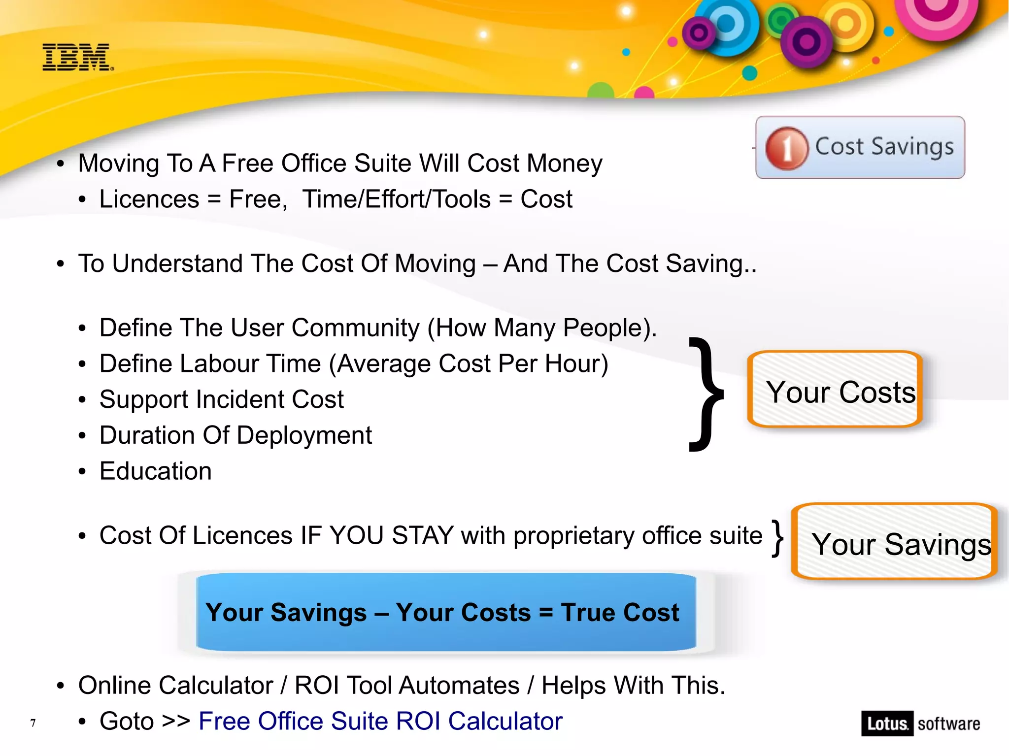 ●   Moving To A Free Office Suite Will Cost Money
        ● Licences = Free, Time/Effort/Tools = Cost




    ●   To Understand The Cost Of Moving – And The Cost Saving..

            Define The User Community (How Many People).


                                                               }
        ●


        ●   Define Labour Time (Average Cost Per Hour)
        ●   Support Incident Cost                                        Your Costs
        ●   Duration Of Deployment
        ●   Education

        ●   Cost Of Licences IF YOU STAY with proprietary office suite   }   Your Savings

                     Your Savings – Your Costs = True Cost

    ●   Online Calculator / ROI Tool Automates / Helps With This.
7       ● Goto >> Free Office Suite ROI Calculator
 