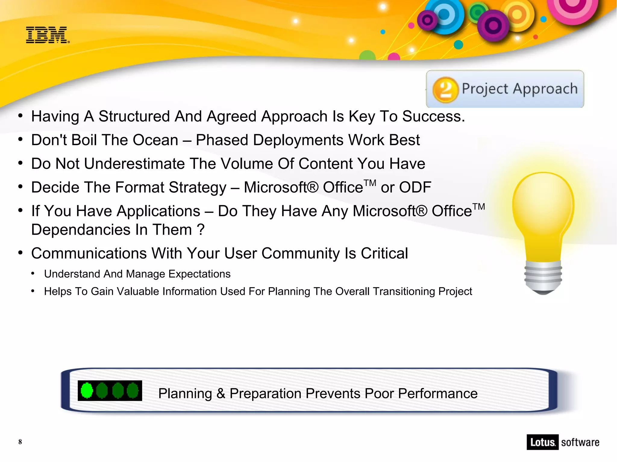 ●
    Having A Structured And Agreed Approach Is Key To Success.
●
    Don't Boil The Ocean – Phased Deployments Work Best
●
    Do Not Underestimate The Volume Of Content You Have
●
    Decide The Format Strategy – Microsoft® OfficeTM or ODF
●
    If You Have Applications – Do They Have Any Microsoft® OfficeTM
    Dependancies In Them ?
●
    Communications With Your User Community Is Critical
    ●
        Understand And Manage Expectations
    ●
        Helps To Gain Valuable Information Used For Planning The Overall Transitioning Project




                              Planning & Preparation Prevents Poor Performance


8
 
