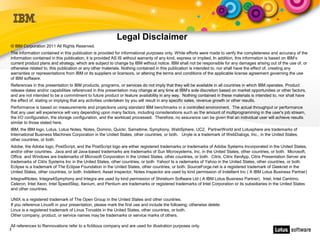 Legal Disclaimer
© IBM Corporation 2011 All Rights Reserved.
The information contained in this publication is provided for informational purposes only. While efforts were made to verify the completeness and accuracy of the
information contained in this publication, it is provided AS IS without warranty of any kind, express or implied. In addition, this information is based on IBM’s
current product plans and strategy, which are subject to change by IBM without notice. IBM shall not be responsible for any damages arising out of the use of, or
otherwise related to, this publication or any other materials. Nothing contained in this publication is intended to, nor shall have the effect of, creating any
warranties or representations from IBM or its suppliers or licensors, or altering the terms and conditions of the applicable license agreement governing the use
of IBM software.
References in this presentation to IBM products, programs, or services do not imply that they will be available in all countries in which IBM operates. Product
release dates and/or capabilities referenced in this presentation may change at any time at IBM’s sole discretion based on market opportunities or other factors,
and are not intended to be a commitment to future product or feature availability in any way. Nothing contained in these materials is intended to, nor shall have
the effect of, stating or implying that any activities undertaken by you will result in any specific sales, revenue growth or other results.
Performance is based on measurements and projections using standard IBM benchmarks in a controlled environment. The actual throughput or performance
that any user will experience will vary depending upon many factors, including considerations such as the amount of multiprogramming in the user's job stream,
the I/O configuration, the storage configuration, and the workload processed. Therefore, no assurance can be given that an individual user will achieve results
similar to those stated here.
IBM, the IBM logo, Lotus, Lotus Notes, Notes, Domino, Quickr, Sametime, Symphony, WebSphere, UC2, PartnerWorld and Lotusphere are trademarks of
International Business Machines Corporation in the United States, other countries, or both. Unyte is a trademark of WebDialogs, Inc., in the United States,
other countries, or both.
Adobe, the Adobe logo, PostScript, and the PostScript logo are either registered trademarks or trademarks of Adobe Systems Incorporated in the United States,
and/or other countries. Java and all Java-based trademarks are trademarks of Sun Microsystems, Inc. in the United States, other countries, or both. Microsoft,
Office and Windows are trademarks of Microsoft Corporation in the United States, other countries, or both. Citrix, Citrix XenApp, Citrix Presentation Server are
trademarks of Citrix Systems Inc in the United States, other countries, or both Yahoo! Is a rademarks of Yahoo in the United States, other countries, or both.
Eclipse is a trademark of The Eclipse Foundation in the United States, other countries, or both. SourceForge.net is a registered trademark of Geeknet in the
United States, other countries, or both. Indellient, Asset Inspector, Notes Inspector are used by kind permission of Indellient Inc ( A IBM Lotus Business Partner)
Integra4Notes, Integra4Symphony and Integra are used by kind permission of Shireburn Software Ltd ( A IBM Lotus Business Partner). Intel, Intel Centrino,
Celeron, Intel Xeon, Intel SpeedStep, Itanium, and Pentium are trademarks or registered trademarks of Intel Corporation or its subsidiaries in the United States
and other countries.

UNIX is a registered trademark of The Open Group in the United States and other countries.
If you reference Linux® in your presentation, please mark the first use and include the following; otherwise delete:
Linux is a registered trademark of Linus Torvalds in the United States, other countries, or both.
Other company, product, or service names may be trademarks or service marks of others.

All references to Rennovations refer to a fictitious company and are used for illustration purposes only.
2
 