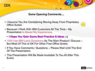 Some Opening Comments....

    ●   I Assume You Are Considering Moving Away From Proprietary
        Office Suites
    ●   Because I Work With IBM Customers All The Time – My
        Presentation Is Based My Experiences.
        ●   I Hope You Gain Some Best Practice & Ideas :-)
    ●   I Will Use IBM Lotus Symphony As The Main Product I Discuss –
        But Most Of This Is OK For Other Free Office Suites.
    ●   If You Have Comments / Questions – Please Wait Until The End
        Of The Presentation.
    ●   This Presentation Will Be Made Available To You All After This
        Event.


3
 