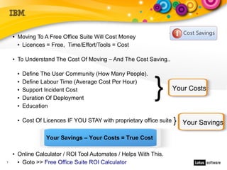 ●   Moving To A Free Office Suite Will Cost Money
        ● Licences = Free, Time/Effort/Tools = Cost




    ●   To Understand The Cost Of Moving – And The Cost Saving..

            Define The User Community (How Many People).


                                                               }
        ●


        ●   Define Labour Time (Average Cost Per Hour)
        ●   Support Incident Cost                                        Your Costs
        ●   Duration Of Deployment
        ●   Education

        ●   Cost Of Licences IF YOU STAY with proprietary office suite   }   Your Savings

                     Your Savings – Your Costs = True Cost

    ●   Online Calculator / ROI Tool Automates / Helps With This.
7       ● Goto >> Free Office Suite ROI Calculator
 