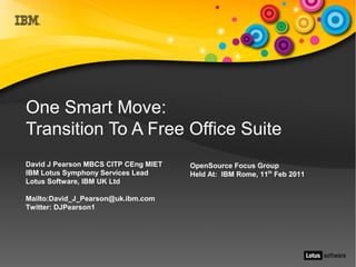 One Smart Move:
Transition To A Free Office Suite
David J Pearson MBCS CITP CEng MIET   OpenSource Focus Group
IBM Lotus Symphony Services Lead      Held At: IBM Rome, 11th Feb 2011
Lotus Software, IBM UK Ltd

Mailto:David_J_Pearson@uk.ibm.com
Twitter: DJPearson1
 