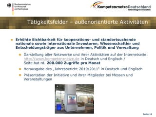 Tätigkeitsfelder – außenorientierte Aktivitäten


   Erhöhte Sichtbarkeit für kooperations- und standortsuchende
    nationale sowie internationale Investoren, Wissenschaftler und
    Entscheidungsträger aus Unternehmen, Politik und Verwaltung

      Darstellung aller Netzwerke und ihrer Aktivitäten auf der Internetseite:
        http://www.kompetenznetze.de in Deutsch und Englisch /
        Seite hat rd. 200.000 Zugriffe pro Monat
      Herausgabe des „Jahresbericht 2010/2011“ in Deutsch und Englisch
      Präsentation der Initiative und ihrer Mitglieder bei Messen und
        Veranstaltungen




                                                                            Seite 10
 
