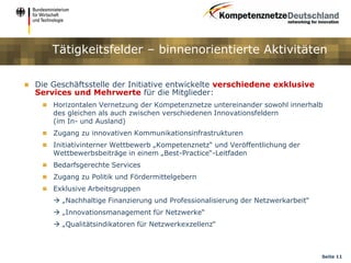Tätigkeitsfelder – binnenorientierte Aktivitäten

   Die Geschäftsstelle der Initiative entwickelte verschiedene exklusive
    Services und Mehrwerte für die Mitglieder:
        Horizontalen Vernetzung der Kompetenznetze untereinander sowohl innerhalb
         des gleichen als auch zwischen verschiedenen Innovationsfeldern
         (im In- und Ausland)
        Zugang zu innovativen Kommunikationsinfrastrukturen
        Initiativinterner Wettbewerb „Kompetenznetz“ und Veröffentlichung der
         Wettbewerbsbeiträge in einem „Best-Practice“-Leitfaden
        Bedarfsgerechte Services
        Zugang zu Politik und Fördermittelgebern
        Exklusive Arbeitsgruppen
          „Nachhaltige Finanzierung und Professionalisierung der Netzwerkarbeit“
          „Innovationsmanagement für Netzwerke“
          „Qualitätsindikatoren für Netzwerkexzellenz“



                                                                                    Seite 11
 