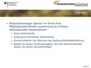 Trends


   Netzwerkmanager agieren im Sinne ihrer
    Mitgliedsunternehmen zunehmend als Initiator
    internationaler Kooperationen
        Neue Instrumente
        Nutzung existierender Instrumente
        Kommunikation mit Akteuren des Außenwirtschaftsförderung
        Bedarf an neuen Förderkonzepten, die den Netzwerkansatz
         besser als bisher berücksichtigen




                                                                   Seite 16
 