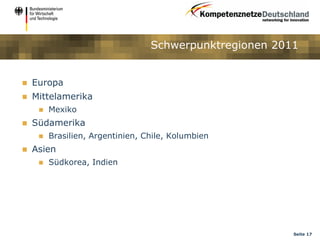 Schwerpunktregionen 2011


   Europa
   Mittelamerika
        Mexiko
   Südamerika
        Brasilien, Argentinien, Chile, Kolumbien
   Asien
        Südkorea, Indien




                                                         Seite 17
 