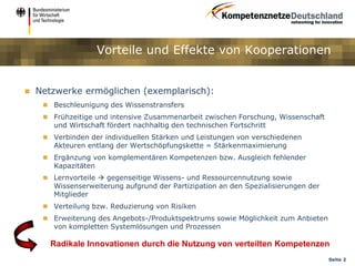 Vorteile und Effekte von Kooperationen


   Netzwerke ermöglichen (exemplarisch):
      Beschleunigung des Wissenstransfers
      Frühzeitige und intensive Zusammenarbeit zwischen Forschung, Wissenschaft
       und Wirtschaft fördert nachhaltig den technischen Fortschritt
      Verbinden der individuellen Stärken und Leistungen von verschiedenen
       Akteuren entlang der Wertschöpfungskette = Stärkenmaximierung
      Ergänzung von komplementären Kompetenzen bzw. Ausgleich fehlender
       Kapazitäten
      Lernvorteile  gegenseitige Wissens- und Ressourcennutzung sowie
       Wissenserweiterung aufgrund der Partizipation an den Spezialisierungen der
       Mitglieder
      Verteilung bzw. Reduzierung von Risiken
      Erweiterung des Angebots-/Produktspektrums sowie Möglichkeit zum Anbieten
       von kompletten Systemlösungen und Prozessen

       Radikale Innovationen durch die Nutzung von verteilten Kompetenzen
                                                                                    Seite 2
 