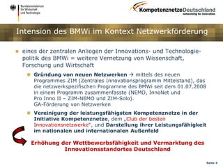 Intension des BMWi im Kontext Netzwerkförderung

   eines der zentralen Anliegen der Innovations- und Technologie-
    politik des BMWi = weitere Vernetzung von Wissenschaft,
    Forschung und Wirtschaft
      Gründung von neuen Netzwerken  mittels des neuen
       Programmes ZIM (Zentrales Innovationsprogramm Mittelstand), das
       die netzwerkspezifischen Programme des BMWi seit dem 01.07.2008
       in einem Programm zusammenfasste (NEMO, InnoNet und
       Pro Inno II – ZIM-NEMO und ZIM-Solo).
       GA-Förderung von Netzwerken
      Vereinigung der leistungsfähigsten Kompetenznetze in der
       Initiative Kompetenznetze, dem „Club der besten
       Innovationsnetzwerke“, und Darstellung ihrer Leistungsfähigkeit
       im nationalen und internationalen Außenfeld

       Erhöhung der Wettbewerbsfähigkeit und Vermarktung des
                 Innovationsstandortes Deutschland

                                                                         Seite 4
 