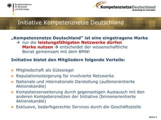 Initiative Kompetenznetze Deutschland

„Kompetenznetze Deutschland“ ist eine eingetragene Marke
   nur die leistungsfähigsten Netzwerke dürfen
    Marke nutzen  entscheidet der wissenschaftliche
    Beirat gemeinsam mit dem BMWi

Initiative bietet den Mitgliedern folgende Vorteile:

   Mitgliedschaft als Gütesiegel
   Reputationssteigerung für involvierte Netzwerke
   Nationale und internationale Darstellung (außenorientierte
    Aktionskanäle)
   Kompetenzerweiterung durch gegenseitigen Austausch mit den
    anderen Kompetenznetzen der Initiative (binnenorientierte
    Aktionskanäle)
   Exklusive, bedarfsgerechte Services durch die Geschäftsstelle

                                                                    Seite 5
 