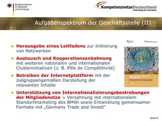 Aufgabenspektrum der Geschäftsstelle (II)



   Herausgabe eines Leitfadens zur Initiierung
    von Netzwerken
   Austausch und Kooperationsanbahnung
    mit weiteren nationalen und internationalen
    Clusterinitiativen (z. B. Pôle de Compétitivité)
   Betreiben der Internetplattform mit der
    zielgruppengemäßen Darstellung der
    relevanten Inhalte
   Unterstützung von Internationalisierungsbestrebungen
    der Mitgliedsnetze = Verzahnung mit internationalem
    Standortmarketing des BMWi sowie Entwicklung gemeinsamer
    Formate mit „Germany Trade and Invest“

                                                           Seite 8
 