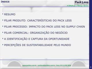 ÍNDICE
A Solução que a Natureza Agradece

RESUMO
PILAR PRODUTO: CARACTERÍSTICAS DO PACK LESS
PILAR PROCESSO: IMPACTO DO PACK LESS NO SUPPLY CHAIN
PILAR COMERCIAL: ORGANIZAÇÃO DO NEGÓCIO
A IDENTIFICAÇÃO E CAPTURA DA OPORTUNIDADE
PERCEPÇÕES DE SUSTENTABILIDADE PELO MUNDO

www.packless.com.br – packless@packless.com.br – fone:+55 11 4702 9076

2

 