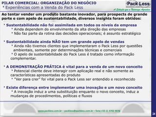 PILAR COMERCIAL: ORGANIZAÇÃO DO NEGÓCIO

Experiências com a Venda do Pack Less

A Solução que a Natureza Agradece

Ao tentar vender um produto bastante inovador, para prospects de grande
porte e com apelo de sustentabilidade, diversos insights foram obtidos:
Sustentabilidade não foi assimilada em todos os níveis da empresa
Ainda dependem do envolvimento da alta direção das empresas
Não faz parte da rotina das decisões operacionais; é assunto estratégico
Sustentabilidade ainda NÃO tem um grande apelo de vendas
Ainda não tivemos clientes que implementaram o Pack Less por questões
ambientais, somente por determinações técnicas e comerciais
O apelo de sustentabilidade do Pack Less é tratado como informação
complementar.
A DEMONSTRAÇÃO PRÁTICA é vital para a venda de um novo conceito
Potencial cliente deve interagir com aplicação real e não somente as
características apresentadas do produto
”Ver para crer” foi vital para o Pack Less ser entendido e reconhecido
Existe diferença entre implementar uma inovação e um novo conceito
A inovação induz a uma substituição enquanto o novo conceito, induz a
mudanças de procedimentos, políticas e fluxos

www.packless.com.br – packless@packless.com.br – fone:+55 11 4702 9076

24

 
