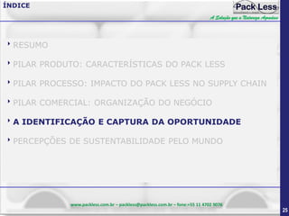 ÍNDICE
A Solução que a Natureza Agradece

RESUMO
PILAR PRODUTO: CARACTERÍSTICAS DO PACK LESS
PILAR PROCESSO: IMPACTO DO PACK LESS NO SUPPLY CHAIN
PILAR COMERCIAL: ORGANIZAÇÃO DO NEGÓCIO
A IDENTIFICAÇÃO E CAPTURA DA OPORTUNIDADE
PERCEPÇÕES DE SUSTENTABILIDADE PELO MUNDO

www.packless.com.br – packless@packless.com.br – fone:+55 11 4702 9076

25

 