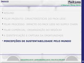 ÍNDICE
A Solução que a Natureza Agradece

RESUMO
PILAR PRODUTO: CARACTERÍSTICAS DO PACK LESS
PILAR PROCESSO: IMPACTO DO PACK LESS NO SUPPLY CHAIN
PILAR COMERCIAL: ORGANIZAÇÃO DO NEGÓCIO
A IDENTIFICAÇÃO E CAPTURA DA OPORTUNIDADE
PERCEPÇÕES DE SUSTENTABILIDADE PELO MUNDO

www.packless.com.br – packless@packless.com.br – fone:+55 11 4702 9076

28

 