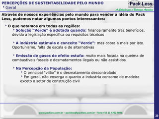 PERCEPÇÕES DE SUSTENTABILIDADE PELO MUNDO

Geral

A Solução que a Natureza Agradece

Através de nossos experiências pelo mundo para vender a idéia do Pack
Less, pudemos notar algumas pontos interessantes:
O que notamos em todas as regiões:
Solução “Verde” é adotada quando: financeiramente traz benefícios,
devido a legislação específica ou requisitos técnicos
A indústria estimula o conceito “Verde”: mas cobra a mais por isto.
Oportunismo, falta de escala e de alternativas
Emissão de gases de efeito estufa: muito mais focada na queima de
combustíveis fosseis e desmatamentos ilegais ou não assistidos
Na Percepção da População:
O principal “vilão” é o desmatamento descontrolado
Em geral, não enxerga o quanto a industria consome de madeira
exceto o setor de construção civil

www.packless.com.br – packless@packless.com.br – fone:+55 11 4702 9076

29

 