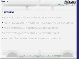 ÍNDICE
A Solução que a Natureza Agradece

RESUMO
PILAR PRODUTO: CARACTERÍSTICAS DO PACK LESS
PILAR PROCESSO: IMPACTO DO PACK LESS NO SUPPLY CHAIN
PILAR COMERCIAL: ORGANIZAÇÃO DO NEGÓCIO
A IDENTIFICAÇÃO E CAPTURA DA OPORTUNIDADE
PERCEPÇÕES DE SUSTENTABILIDADE PELO MUNDO

www.packless.com.br – packless@packless.com.br – fone:+55 11 4702 9076

3

 