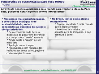 PERCEPÇÕES DE SUSTENTABILIDADE PELO MUNDO

Geral

A Solução que a Natureza Agradece

Através de nossos experiências pelo mundo para vender a idéia do Pack
Less, pudemos notar algumas pontos interessantes:
Nos países mais industrializados,
a consciência ecológica e de
sustentabilidade, andam
conectadas as questões de custos e
obrigatoriedades.
Se a economia anda bem, a
disposição de pagar um diferencial
por um produto “verde” aumenta
Ainda existe o “ranço” de ser
mais caro
Apologia da reciclagem
Preocupação com redução dos
resíduos por conta da ocupação e
contaminação do solo

No Brasil, temos ainda alguns
antagonismos
O papel reciclado é mais caro do
que o papel alvejado
Artefatos de madeira tem
alíquota zero de impostos, o que
estimula o corte
...

www.packless.com.br – packless@packless.com.br – fone:+55 11 4702 9076

30

 