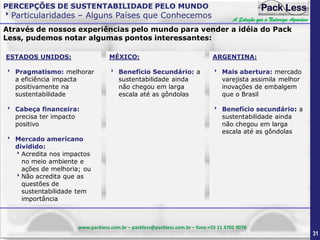 PERCEPÇÕES DE SUSTENTABILIDADE PELO MUNDO

Particularidades – Alguns Países que Conhecemos

A Solução que a Natureza Agradece

Através de nossos experiências pelo mundo para vender a idéia do Pack
Less, pudemos notar algumas pontos interessantes:
ESTADOS UNIDOS:

MÉXICO:

ARGENTINA:

 Pragmatismo: melhorar
a eficiência impacta
positivamente na
sustentabilidade

 Benefício Secundário: a
sustentabilidade ainda
não chegou em larga
escala até as gôndolas

 Mais abertura: mercado
varejista assimila melhor
inovações de embalgem
que o Brasil

 Cabeça financeira:
precisa ter impacto
positivo

 Benefício secundário: a
sustentabilidade ainda
não chegou em larga
escala até as gôndolas

 Mercado americano
dividido:
Acredita nos impactos
no meio ambiente e
ações de melhoria; ou
Não acredita que as
questões de
sustentabilidade tem
importância

www.packless.com.br – packless@packless.com.br – fone:+55 11 4702 9076

31

 