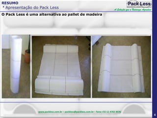 RESUMO

Apresentação do Pack Less

A Solução que a Natureza Agradece

O Pack Less é uma alternativa ao pallet de madeira

www.packless.com.br – packless@packless.com.br – fone:+55 11 4702 9076

4

 