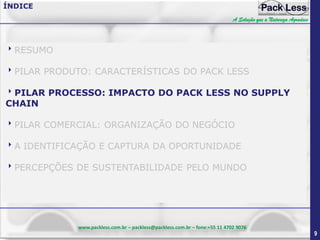 ÍNDICE
A Solução que a Natureza Agradece

RESUMO
PILAR PRODUTO: CARACTERÍSTICAS DO PACK LESS
PILAR PROCESSO: IMPACTO DO PACK LESS NO SUPPLY
CHAIN

PILAR COMERCIAL: ORGANIZAÇÃO DO NEGÓCIO
A IDENTIFICAÇÃO E CAPTURA DA OPORTUNIDADE
PERCEPÇÕES DE SUSTENTABILIDADE PELO MUNDO

www.packless.com.br – packless@packless.com.br – fone:+55 11 4702 9076

9

 